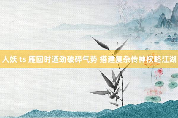 人妖 ts 雁回时遒劲破碎气势 搭建复杂传神权略江湖