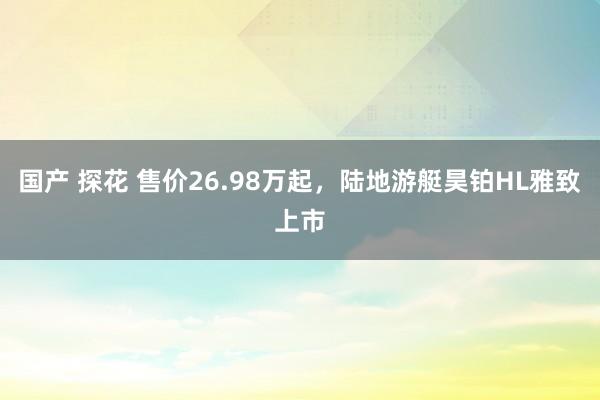 国产 探花 售价26.98万起，陆地游艇昊铂HL雅致上市