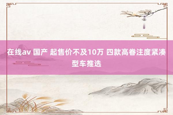 在线av 国产 起售价不及10万 四款高眷注度紧凑型车推选