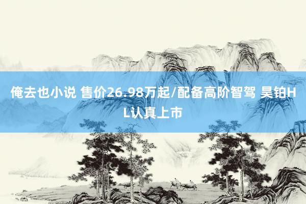 俺去也小说 售价26.98万起/配备高阶智驾 昊铂HL认真上市