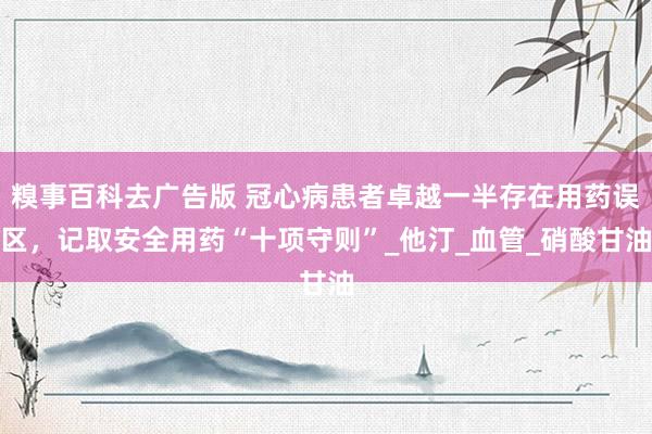 糗事百科去广告版 冠心病患者卓越一半存在用药误区，记取安全用药“十项守则”_他汀_血管_硝酸甘油