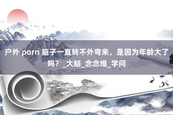 户外 porn 脑子一直转不外弯来，是因为年龄大了吗？_大脑_念念维_学问