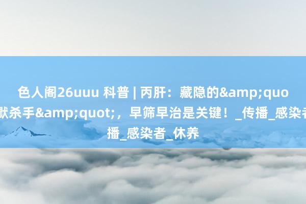 色人阁26uuu 科普 | 丙肝：藏隐的&quot;千里默杀手&quot;，早筛早治