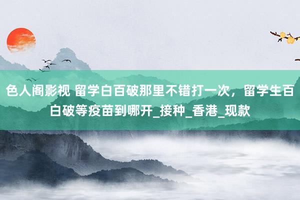 色人阁影视 留学白百破那里不错打一次，留学生百白破等疫苗到哪开_接种_香港_现款
