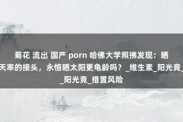 菊花 流出 国产 porn 哈佛大学照拂发现：晒太阳与升天率的接头，永恒晒太阳更龟龄吗？_维生素_阳