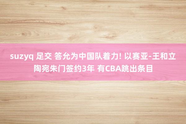 suzyq 足交 答允为中国队着力! 以赛亚-王和立陶宛朱门签约3年 有CBA跳出条目