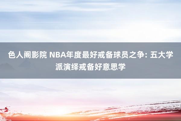 色人阁影院 NBA年度最好戒备球员之争: 五大学派演绎戒备好意思学