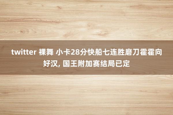 twitter 裸舞 小卡28分快船七连胜磨刀霍霍向好汉, 国王附加赛结局已定
