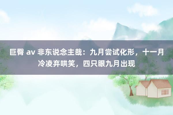 巨臀 av 非东说念主哉：九月尝试化形，十一月冷凌弃哄笑，四只眼九月出现