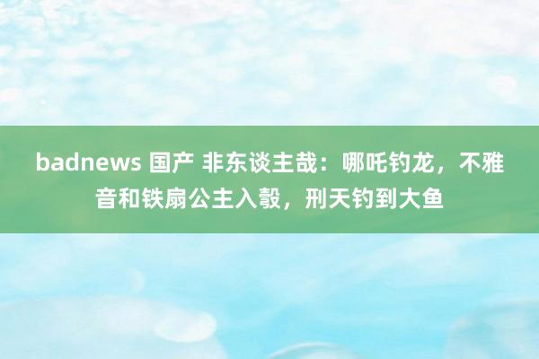 badnews 国产 非东谈主哉：哪吒钓龙，不雅音和铁扇公主入彀，刑天钓到大鱼