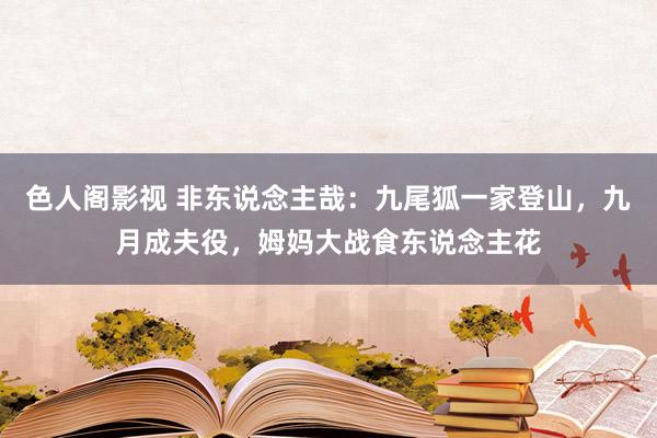 色人阁影视 非东说念主哉：九尾狐一家登山，九月成夫役，姆妈大战食东说念主花