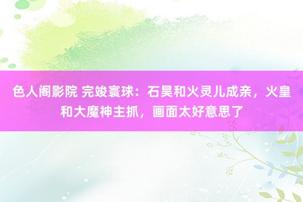 色人阁影院 完竣寰球：石昊和火灵儿成亲，火皇和大魔神主抓，画面太好意思了