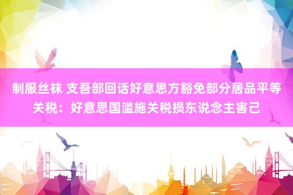 制服丝袜 支吾部回话好意思方豁免部分居品平等关税：好意思国滥施关税损东说念主害己