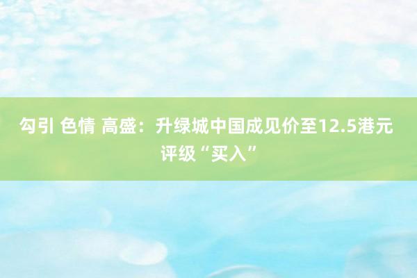 勾引 色情 高盛：升绿城中国成见价至12.5港元 评级“买入”