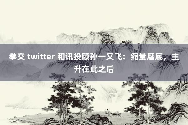 拳交 twitter 和讯投顾孙一又飞：缩量磨底，主升在此之后