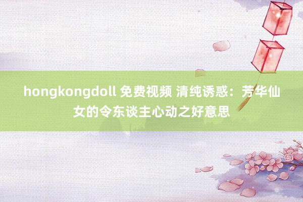 hongkongdoll 免费视频 清纯诱惑：芳华仙女的令东谈主心动之好意思