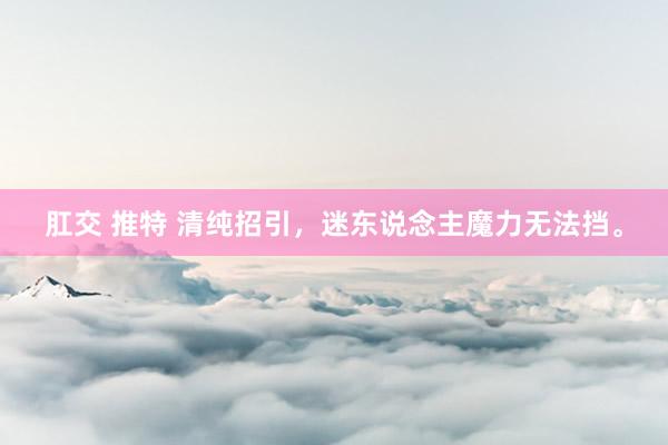 肛交 推特 清纯招引，迷东说念主魔力无法挡。