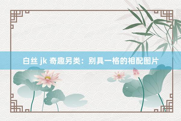 白丝 jk 奇趣另类：别具一格的相配图片