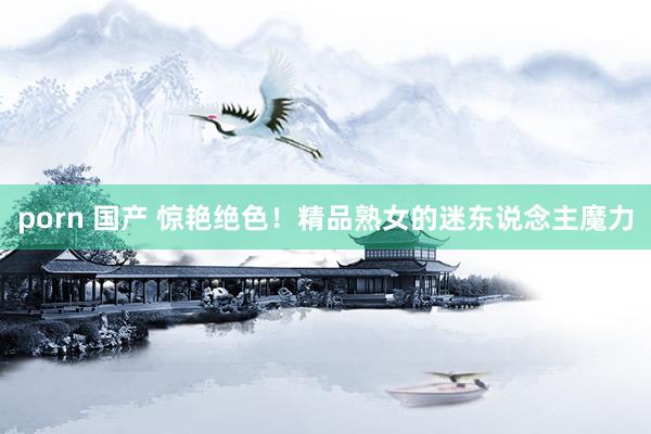 porn 国产 惊艳绝色！精品熟女的迷东说念主魔力
