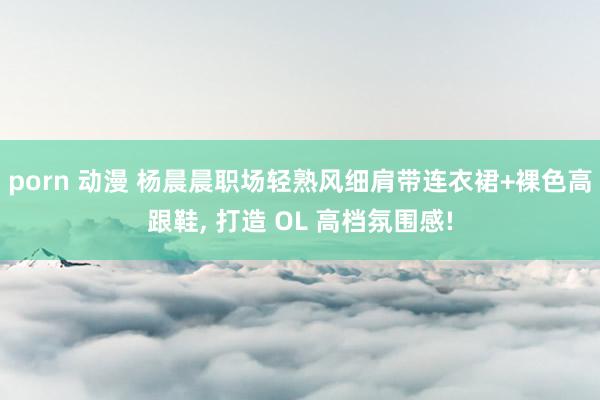 porn 动漫 杨晨晨职场轻熟风细肩带连衣裙+裸色高跟鞋, 打造 OL 高档氛围感!