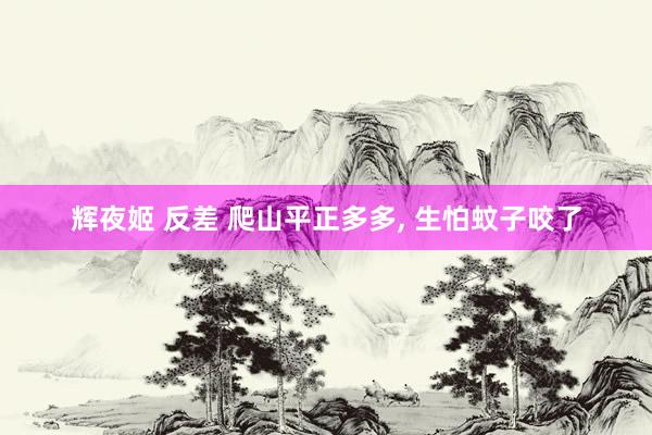 辉夜姬 反差 爬山平正多多, 生怕蚊子咬了