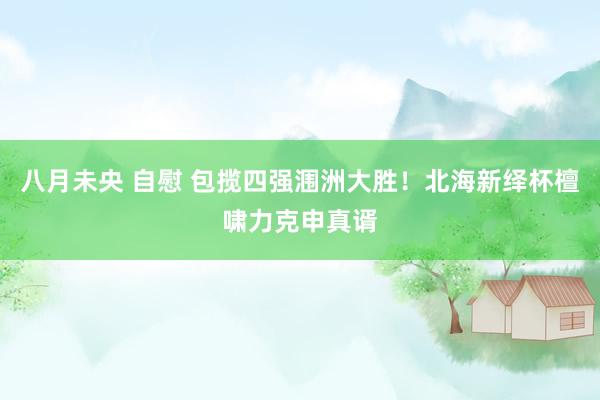 八月未央 自慰 包揽四强涠洲大胜！北海新绎杯檀啸力克申真谞