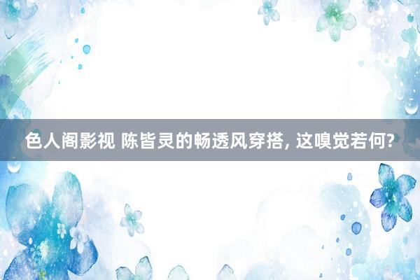 色人阁影视 陈皆灵的畅透风穿搭, 这嗅觉若何?