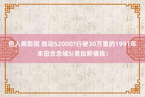 色人阁影院 跳动S2000?行驶30万里的1991年本田念念域Si竟如斯值钱！