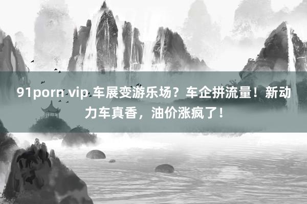 91porn vip 车展变游乐场？车企拼流量！新动力车真香，油价涨疯了！
