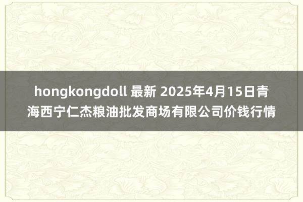 hongkongdoll 最新 2025年4月15日青海西宁仁杰粮油批发商场有限公司价钱行情