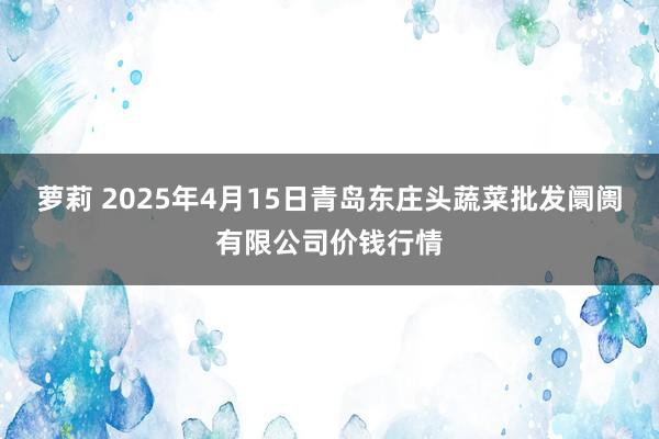 萝莉 2025年4月15日青岛东庄头蔬菜批发阛阓有限公司价钱行情