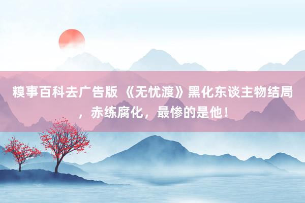 糗事百科去广告版 《无忧渡》黑化东谈主物结局，赤练腐化，最惨的是他！