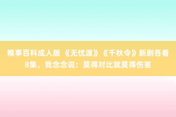 糗事百科成人版 《无忧渡》《千秋令》新剧各看8集,我念念说:莫得对比就莫得伤害