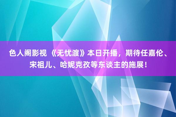 色人阁影视 《无忧渡》本日开播，期待任嘉伦、宋祖儿、哈妮克孜等东谈主的施展！