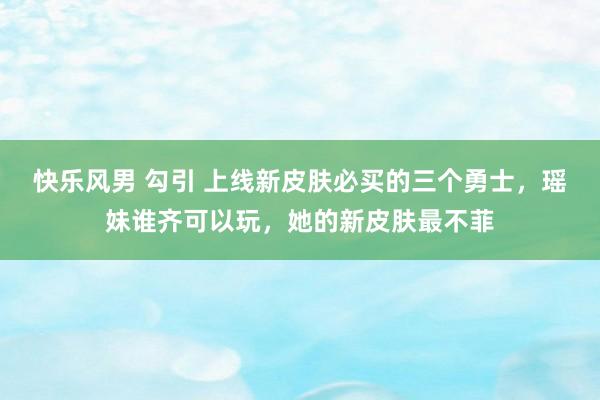 快乐风男 勾引 上线新皮肤必买的三个勇士，瑶妹谁齐可以玩，她的新皮肤最不菲