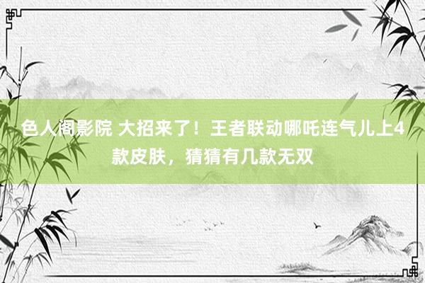 色人阁影院 大招来了！王者联动哪吒连气儿上4款皮肤，猜猜有几款无双