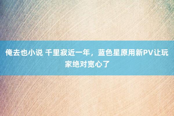 俺去也小说 千里寂近一年，蓝色星原用新PV让玩家绝对宽心了
