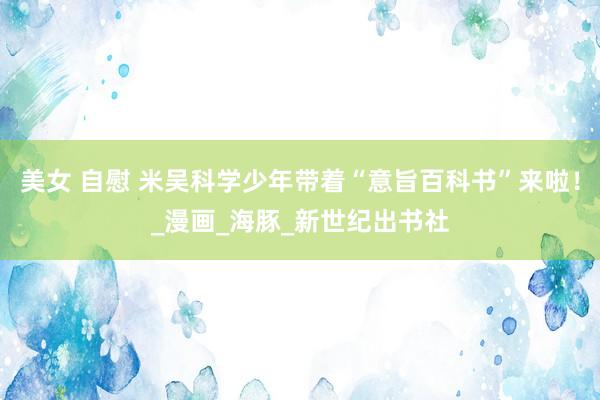 美女 自慰 米吴科学少年带着“意旨百科书”来啦！_漫画_海豚_新世纪出书社