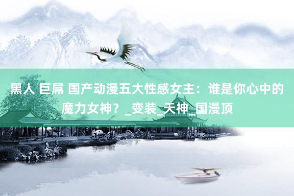 黑人 巨屌 国产动漫五大性感女主：谁是你心中的魔力女神？_变装_天神_国漫顶