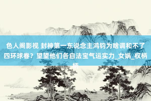 色人阁影视 封神第一东说念主鸿钧为啥调和不了四环球眷？望望他们各自法宝气运实力_女娲_权柄