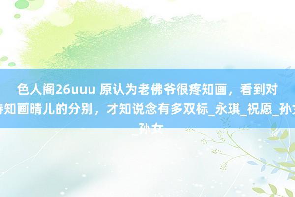 色人阁26uuu 原认为老佛爷很疼知画，看到对待知画晴儿的分别，才知说念有多双标_永琪_祝愿_孙女