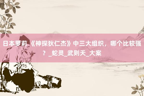 日本萝莉 《神探狄仁杰》中三大组织，哪个比较强？_蛇灵_武则天_大案