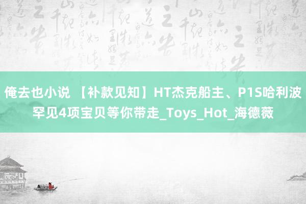 俺去也小说 【补款见知】HT杰克船主、P1S哈利波罕见4项宝贝等你带走_Toys_Hot_海德薇