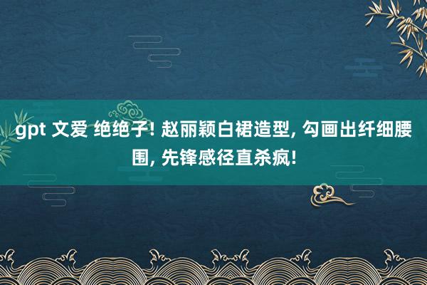 gpt 文爱 绝绝子! 赵丽颖白裙造型， 勾画出纤细腰围， 先锋感径直杀疯!