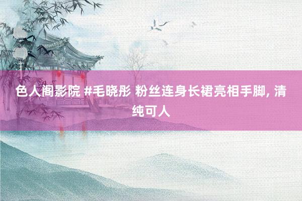 色人阁影院 #毛晓彤 粉丝连身长裙亮相手脚, 清纯可人