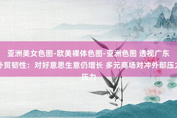 亚洲美女色图-欧美裸体色图-亚洲色图 透视广东外贸韧性：对好意思生意仍增长 多元商场对冲外部压力