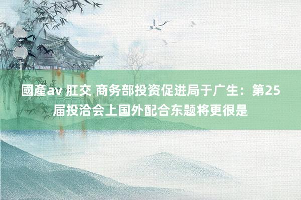 國產av 肛交 商务部投资促进局于广生：第25届投洽会上国外配合东题将更很是
