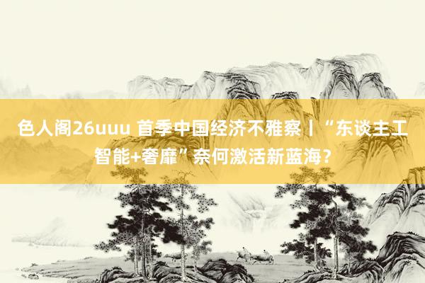 色人阁26uuu 首季中国经济不雅察丨“东谈主工智能+奢靡”奈何激活新蓝海？