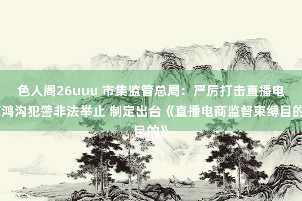 色人阁26uuu 市集监管总局：严厉打击直播电商鸿沟犯警非法举止 制定出台《直播电商监督束缚目的》