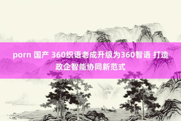 porn 国产 360织语老成升级为360智语 打造政企智能协同新范式
